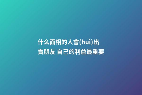 什么面相的人會(huì)出賣朋友 自己的利益最重要